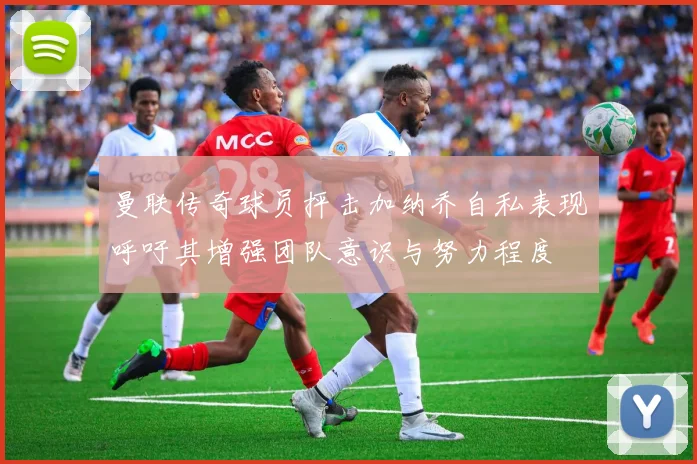 曼联传奇球员抨击加纳乔自私表现呼吁其增强团队意识与努力程度